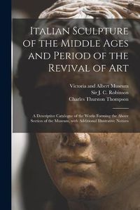 Cover image for Italian Sculpture of the Middle Ages and Period of the Revival of Art: a Descriptive Catalogue of the Works Forming the Above Section of the Museum, With Additional Illustrative Notices