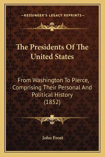 Cover image for The Presidents of the United States the Presidents of the United States: From Washington to Pierce, Comprising Their Personal and Polfrom Washington to Pierce, Comprising Their Personal and Political History (1852) Itical History (1852)