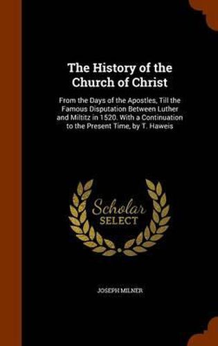 The History of the Church of Christ: From the Days of the Apostles, Till the Famous Disputation Between Luther and Miltitz in 1520. with a Continuation to the Present Time, by T. Haweis