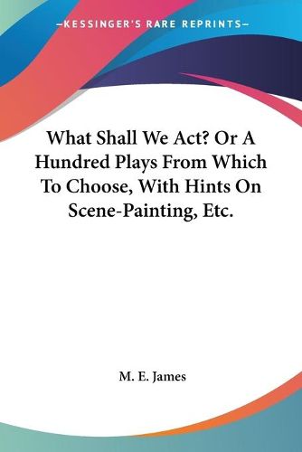 Cover image for What Shall We ACT? or a Hundred Plays from Which to Choose, with Hints on Scene-Painting, Etc.
