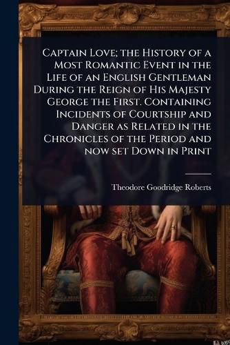 Cover image for Captain Love; the History of a Most Romantic Event in the Life of an English Gentleman During the Reign of His Majesty George the First. Containing Incidents of Courtship and Danger as Related in the Chronicles of the Period and now set Down in Print