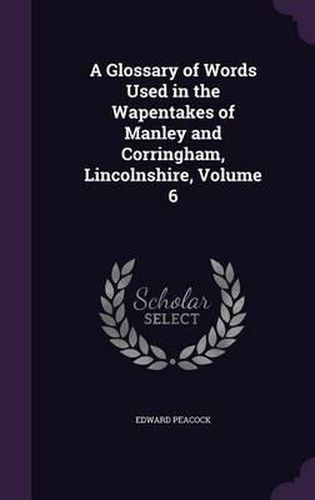 Cover image for A Glossary of Words Used in the Wapentakes of Manley and Corringham, Lincolnshire, Volume 6