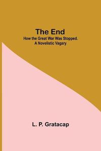 Cover image for The End; How The Great War Was Stopped. A Novelistic Vagary