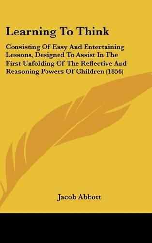 Cover image for Learning To Think: Consisting Of Easy And Entertaining Lessons, Designed To Assist In The First Unfolding Of The Reflective And Reasoning Powers Of Children (1856)