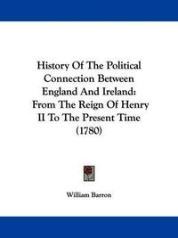 Cover image for History Of The Political Connection Between England And Ireland: From The Reign Of Henry II To The Present Time (1780)