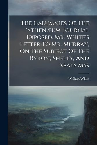 Cover image for The Calumnies Of The 'athenaeum' Journal Exposed. Mr. White's Letter To Mr. Murray, On The Subject Of The Byron, Shelly, And Keats Mss