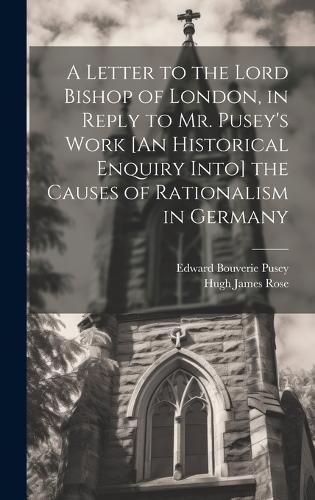 A Letter to the Lord Bishop of London, in Reply to Mr. Pusey's Work [An Historical Enquiry Into] the Causes of Rationalism in Germany