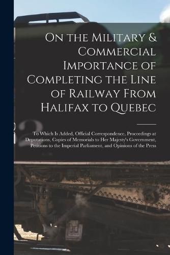 Cover image for On the Military & Commercial Importance of Completing the Line of Railway From Halifax to Quebec [microform]: to Which is Added, Official Correspondence, Proceedings at Deputations, Copies of Memorials to Her Majesty's Government, Petitions to The...