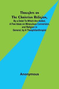 Cover image for Thoughts on the Christian Religion, By a Deist To Which Are Added, a Few Ideas on Miraculous Conversion, and Religion in General, by a Theophilanthropist