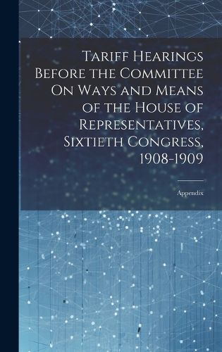 Cover image for Tariff Hearings Before the Committee On Ways and Means of the House of Representatives, Sixtieth Congress, 1908-1909