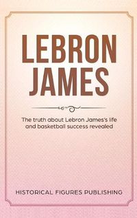 Cover image for Lebron James: The Truth about Lebron James's Life and Basketball Success Revealed