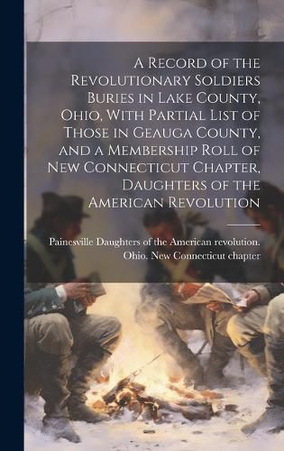 A Record of the Revolutionary Soldiers Buries in Lake County, Ohio, With Partial List of Those in Geauga County, and a Membership Roll of New Connecticut Chapter, Daughters of the American Revolution