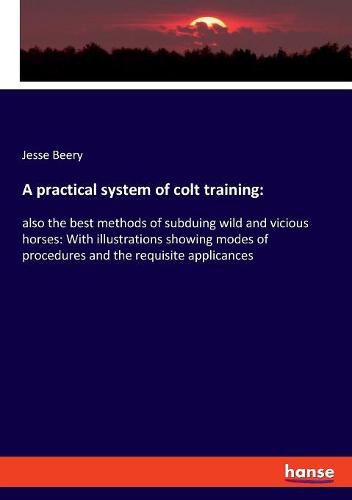 Cover image for A practical system of colt training: also the best methods of subduing wild and vicious horses: With illustrations showing modes of procedures and the requisite applicances