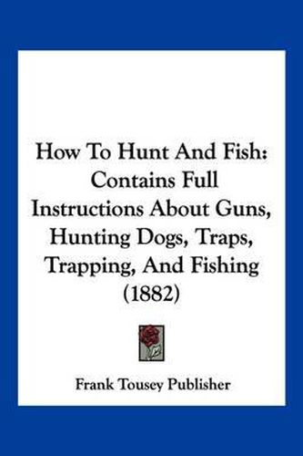 Cover image for How to Hunt and Fish: Contains Full Instructions about Guns, Hunting Dogs, Traps, Trapping, and Fishing (1882)