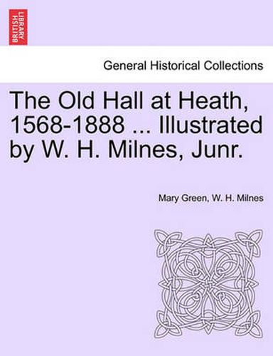 The Old Hall at Heath, 1568-1888 ... Illustrated by W. H. Milnes, Junr.