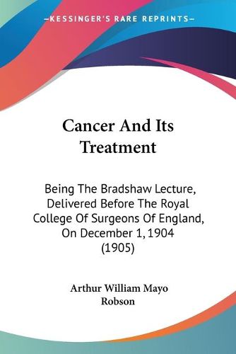 Cover image for Cancer and Its Treatment: Being the Bradshaw Lecture, Delivered Before the Royal College of Surgeons of England, on December 1, 1904 (1905)