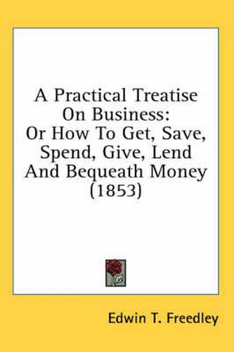 Cover image for A Practical Treatise On Business: Or How To Get, Save, Spend, Give, Lend And Bequeath Money (1853)