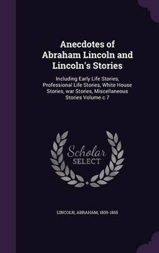 Cover image for Anecdotes of Abraham Lincoln and Lincoln's Stories: Including Early Life Stories, Professional Life Stories, White House Stories, War Stories, Miscellaneous Stories Volume C.7