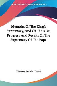 Cover image for Memoirs of the King's Supremacy, and of the Rise, Progress and Results of the Supremacy of the Pope