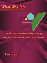 Cover image for What Was It?!: A Short Guide to Understanding and Using Linux, Macintosh and Windows--and Other Stuff