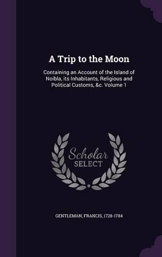 Cover image for A Trip to the Moon: Containing an Account of the Island of Noibla, Its Inhabitants, Religious and Political Customs, &C. Volume 1