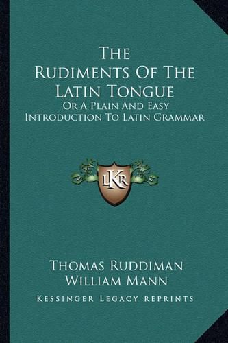 The Rudiments of the Latin Tongue: Or a Plain and Easy Introduction to Latin Grammar