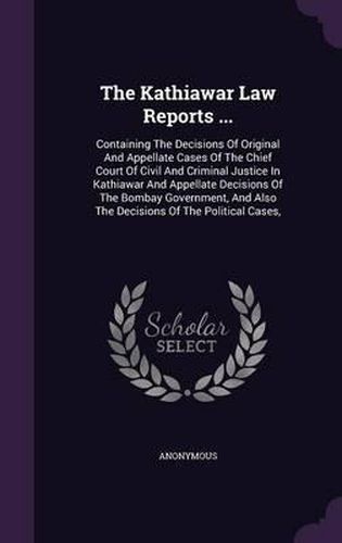 Cover image for The Kathiawar Law Reports ...: Containing the Decisions of Original and Appellate Cases of the Chief Court of Civil and Criminal Justice in Kathiawar and Appellate Decisions of the Bombay Government, and Also the Decisions of the Political Cases,