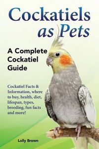 Cover image for Cockatiels as Pets: Cockatiel Facts & Information, Where to Buy, Health, Diet, Lifespan, Types, Breeding, Fun Facts and More! a Complete Cockatiel Guide