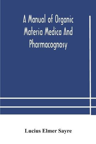 Cover image for A manual of organic materia medica and pharmacognosy; an introduction to the study of the vegetable kingdom and the vegetable and animal drugs (with syllabus of inorganic remedial agents) comprising the botanical and physical characteristics, source, constit