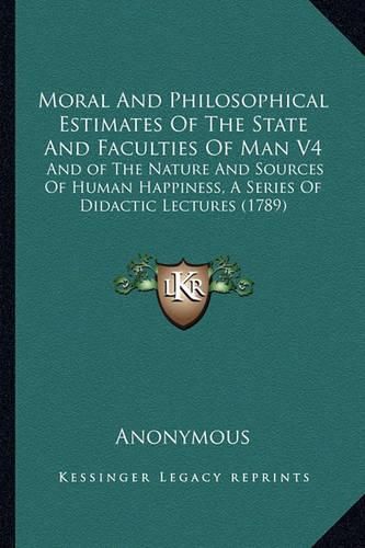 Cover image for Moral and Philosophical Estimates of the State and Faculties of Man V4: And of the Nature and Sources of Human Happiness, a Series of Didactic Lectures (1789)