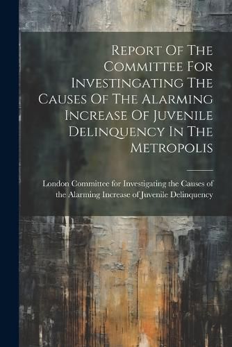 Cover image for Report Of The Committee For Investingating The Causes Of The Alarming Increase Of Juvenile Delinquency In The Metropolis