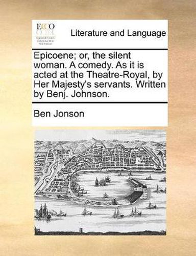 Cover image for Epicoene; Or, the Silent Woman. a Comedy. as It Is Acted at the Theatre-Royal, by Her Majesty's Servants. Written by Benj. Johnson.