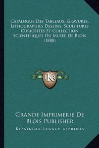 Cover image for Catalogue Des Tableaux, Gravures, Lithographies Dessins, Sculptures Curiosites Et Collection Scientifiques Du Musee de Blois (1888)