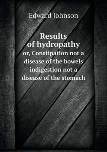 Cover image for Results of hydropathy or, Constipation not a disease of the bowels indigestion not a disease of the stomach