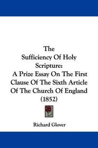 Cover image for The Sufficiency Of Holy Scripture: A Prize Essay On The First Clause Of The Sixth Article Of The Church Of England (1852)