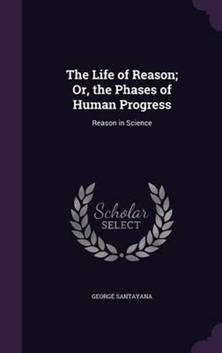 Cover image for The Life of Reason; Or, the Phases of Human Progress: Reason in Science