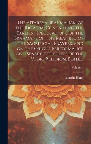 Cover image for The Aitareya Brahmanam of the Rigveda, Containing the Earliest Speculations of the Brahmans on the Meaning of the Sacrificial Prayers, and on the Origin, Performance and Sense of the Rites of the Vedic Religion. Edited; Volume 4