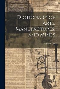 Cover image for Dictionary of Arts, Manufactures, and Mines