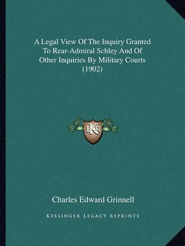 Cover image for A Legal View of the Inquiry Granted to Rear-Admiral Schley and of Other Inquiries by Military Courts (1902)