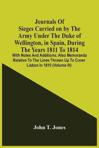 Journals Of Sieges Carried On By The Army Under The Duke Of Wellington, In Spain, During The Years 1811 To 1814: With Notes And Additions; Also Memoranda Relative To The Lines Thrown Up To Cover Lisbon In 1810 (Volume Iii)