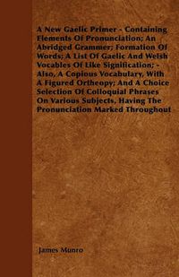 Cover image for A New Gaelic Primer - Containing Elements Of Pronunciation; An Abridged Grammer; Formation Of Words; A List Of Gaelic And Welsh Vocables Of Like Signification; - Also, A Copious Vocabulary, With A Figured Ortheopy; And A Choice Selection Of Colloquial Phr