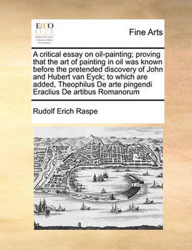 Cover image for A Critical Essay on Oil-Painting; Proving That the Art of Painting in Oil Was Known Before the Pretended Discovery of John and Hubert Van Eyck; To Which Are Added, Theophilus de Arte Pingendi Eraclius de Artibus Romanorum