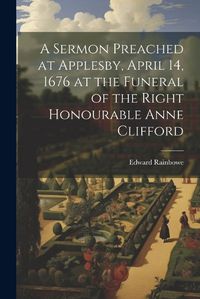 Cover image for A Sermon Preached at Applesby, April 14, 1676 at the Funeral of the Right Honourable Anne Clifford