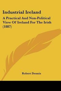 Cover image for Industrial Ireland: A Practical and Non-Political View of Ireland for the Irish (1887)