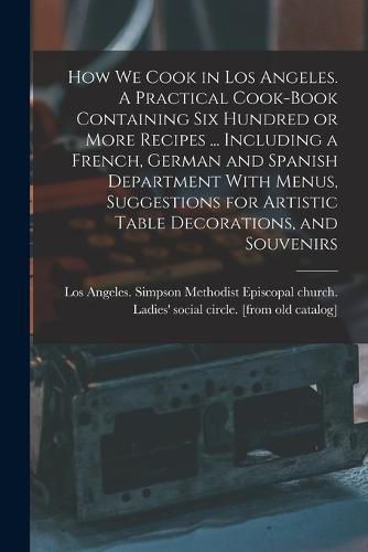 Cover image for How we Cook in Los Angeles. A Practical Cook-book Containing six Hundred or More Recipes ... Including a French, German and Spanish Department With Menus, Suggestions for Artistic Table Decorations, and Souvenirs