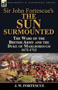 Cover image for Sir John Fortescue's 'The Sun Surmounted': The Wars of the British Army and the Duke of Marlborough 1672-1712