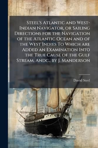 Cover image for Steel's Atlantic and West-Indian Navigator, or Sailing Directions for the Navigation of the Atlantic Ocean and of the West Indies To Which are Added an Examination Into the True Cause of the Gulf Stream, Andc., by J. Manderson