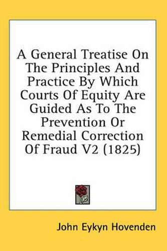 Cover image for A General Treatise on the Principles and Practice by Which Courts of Equity Are Guided as to the Prevention or Remedial Correction of Fraud V2 (1825)