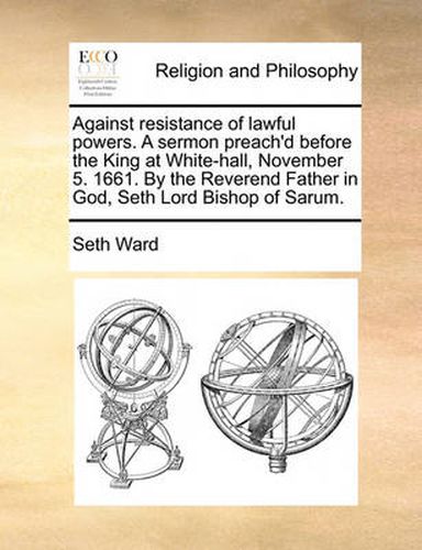 Against Resistance of Lawful Powers. a Sermon Preach'd Before the King at White-Hall, November 5. 1661. by the Reverend Father in God, Seth Lord Bishop of Sarum.