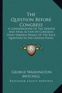 Cover image for The Question Before Congress: A Consideration of the Debates and Final Action by Congress Upon Various Phases of the Race Question in the United States (1918)